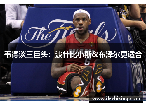 韦德谈三巨头：波什比小斯&布泽尔更适合